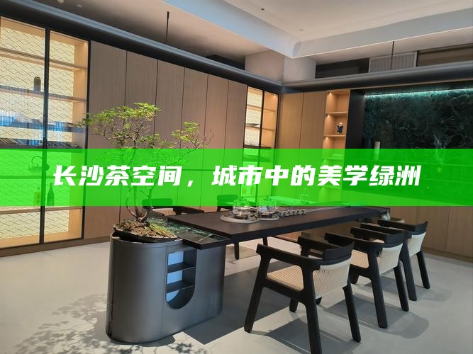 长沙茶空间,城市中的美学绿洲