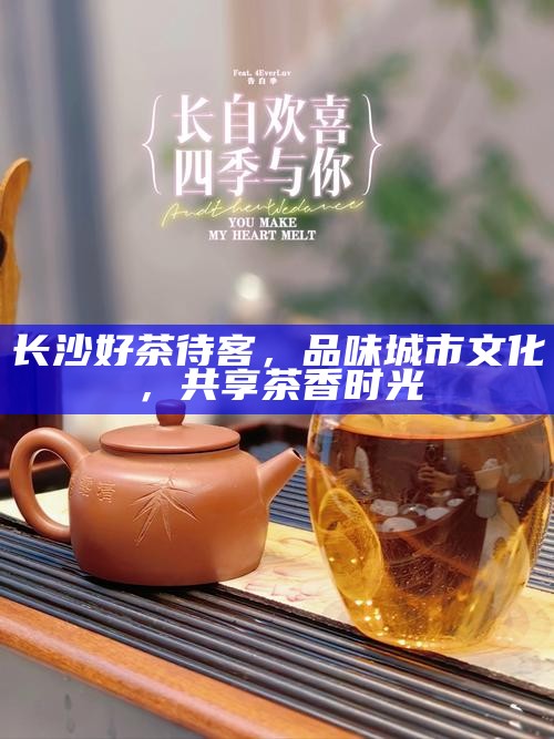 长沙好茶待客,品味城市文化,共享茶香时光